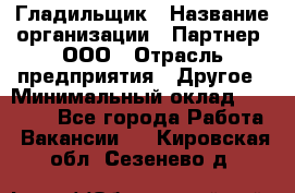 Гладильщик › Название организации ­ Партнер, ООО › Отрасль предприятия ­ Другое › Минимальный оклад ­ 20 000 - Все города Работа » Вакансии   . Кировская обл.,Сезенево д.